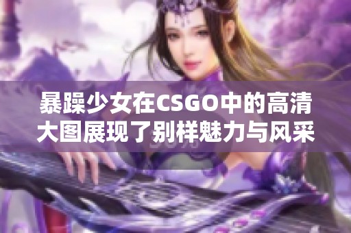 暴躁少女在CSGO中的高清大图展现了别样魅力与风采