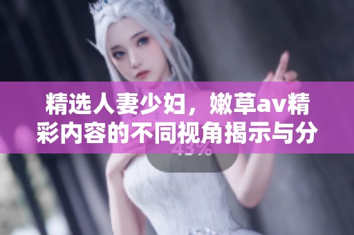 精选人妻少妇，嫩草**精彩内容的不同视角揭示与分析
