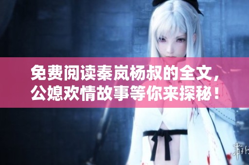 免费阅读秦岚杨叔的全文，公媳欢情故事等你来探秘！