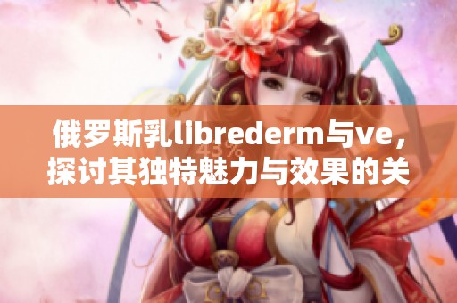 俄罗斯乳librederm与ve，探讨其独特魅力与效果的关系