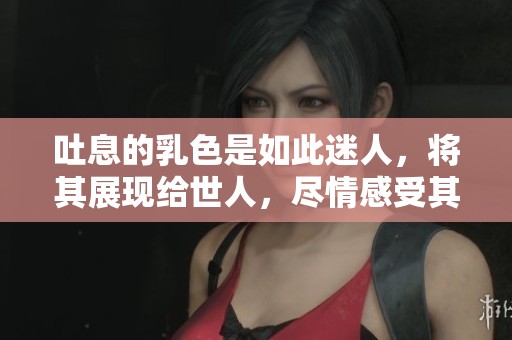 吐息的乳色是如此迷人，将其展现给世人，尽情感受其中的魅力