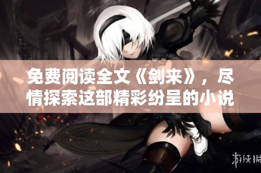 免费阅读全文《剑来》，尽情探索这部精彩纷呈的小说世界