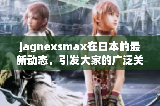 jagnexsmax在日本的最新动态，引发大家的广泛关注与讨论