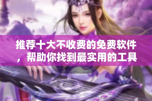 推荐十大不收费的免费软件，帮助你找到最实用的工具选择