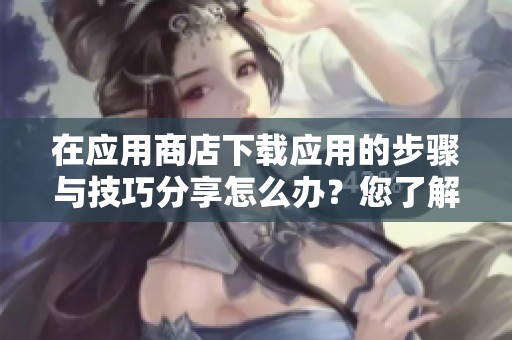 在应用商店下载应用的步骤与技巧分享怎么办？您了解如何顺利进行下载吗？