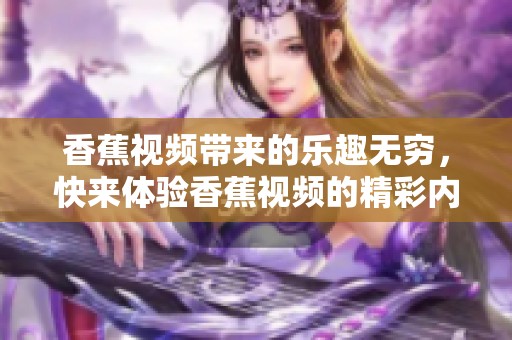 香蕉视频带来的乐趣无穷，快来体验香蕉视频的精彩内容吧
