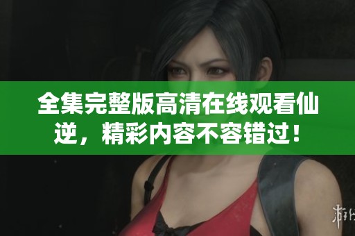 全集完整版高清在线观看仙逆，精彩内容不容错过！
