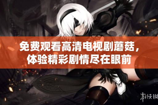 免费观看高清电视剧蘑菇，体验精彩剧情尽在眼前