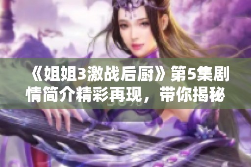 《姐姐3激战后厨》第5集剧情简介精彩再现，带你揭秘精彩瞬间与幕后故事