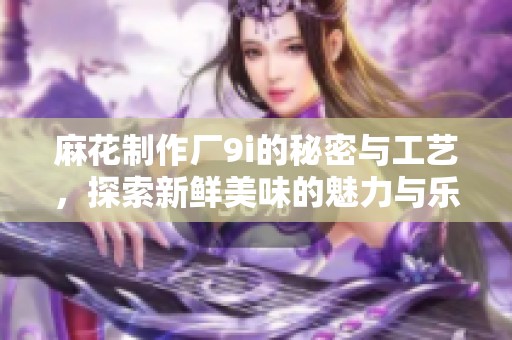 麻花制作厂9i的秘密与工艺，探索新鲜美味的魅力与乐趣