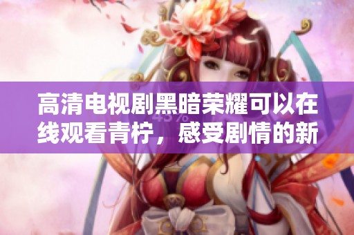 高清电视剧黑暗荣耀可以在线观看青柠，感受剧情的新层次与无限魅力