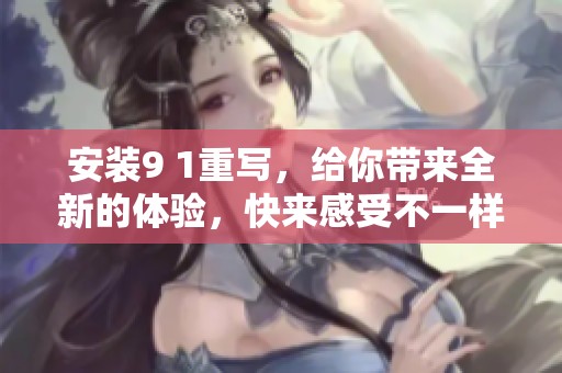 安装9 1重写，给你带来全新的体验，快来感受不一样的乐趣！