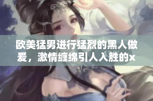 欧美猛男进行猛烈的黑人做爰，激情缠绵引人入胜的xxxⅹ画面