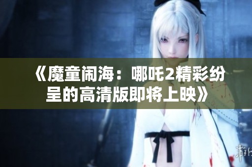 《魔童闹海：哪吒2精彩纷呈的高清版即将上映》