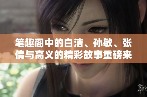 笔趣阁中的白洁、孙敏、张倩与高义的精彩故事重磅来袭