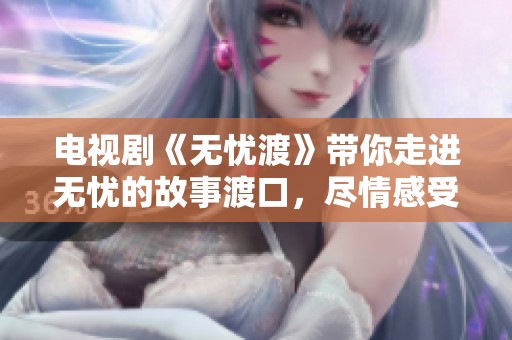 电视剧《无忧渡》带你走进无忧的故事渡口，尽情感受点滴温暖与感动
