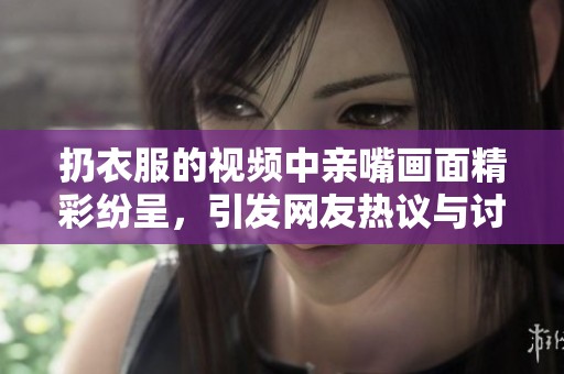 扔衣服的视频中亲嘴画面精彩纷呈，引发网友热议与讨论