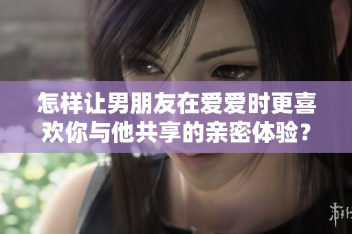 怎样让男朋友在爱爱时更喜欢你与他共享的亲密体验？