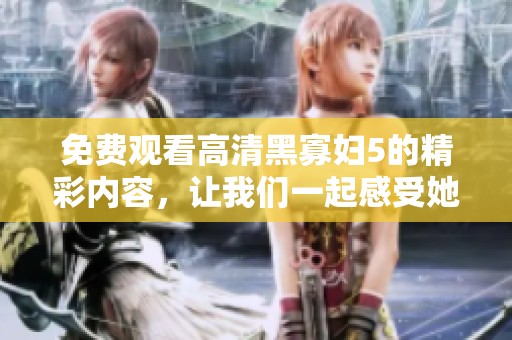 免费观看高清黑寡妇5的精彩内容，让我们一起感受她的魅力与故事