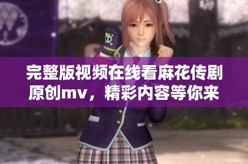 完整版视频在线看麻花传剧原创mv，精彩内容等你来发现！