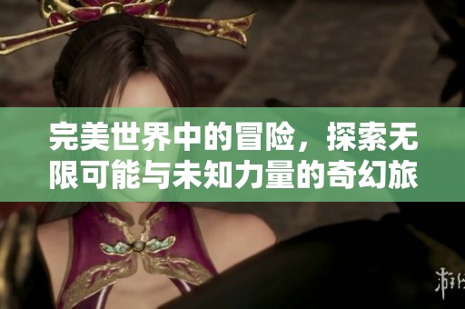 完美世界中的冒险，探索无限可能与未知力量的奇幻旅程