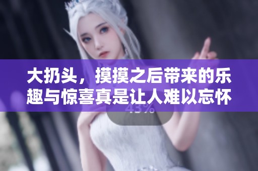大扔头，摸摸之后带来的乐趣与惊喜真是让人难以忘怀