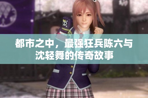 都市之中，最强狂兵陈六与沈轻舞的传奇故事