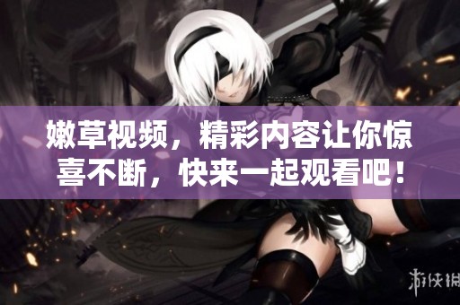 嫩草视频，精彩内容让你惊喜不断，快来一起观看吧！