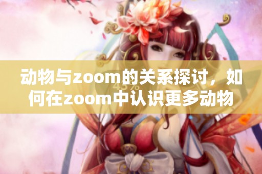 动物与zoom的关系探讨，如何在zoom中认识更多动物的世界