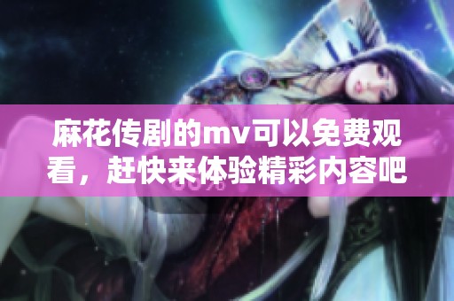麻花传剧的mv可以免费观看，赶快来体验精彩内容吧！
