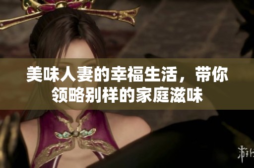 美味人妻的幸福生活，带你领略别样的家庭滋味