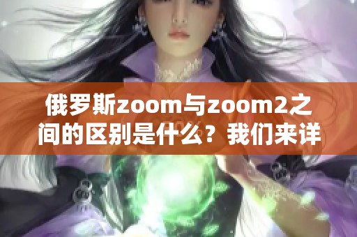 俄罗斯zoom与zoom2之间的区别是什么？我们来详细分析一下这两者。