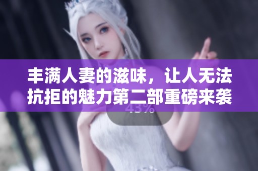丰满人妻的滋味，让人无法抗拒的魅力第二部重磅来袭