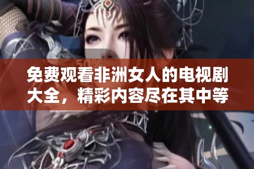 免费观看非洲女人的电视剧大全，精彩内容尽在其中等你来探索
