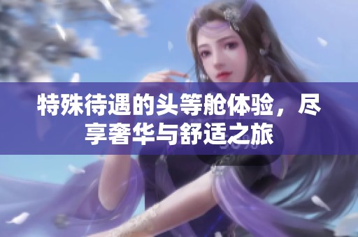 特殊待遇的头等舱体验，尽享奢华与舒适之旅