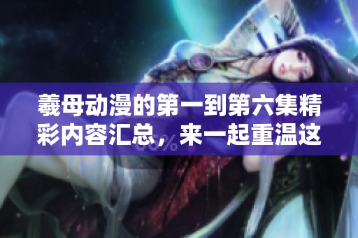 羲母动漫的第一到第六集精彩内容汇总，来一起重温这部作品的魅力吧