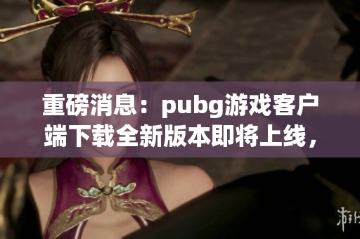 重磅消息：pubg游戏客户端下载全新版本即将上线，赶快体验吧！