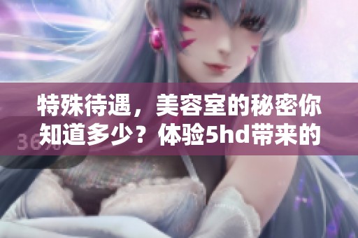 特殊待遇，美容室的秘密你知道多少？体验5hd带来的奇妙感受！