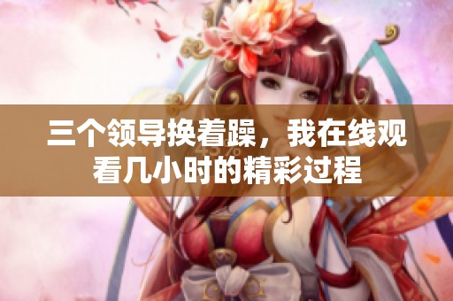 三个领导换着躁，我在线观看几小时的精彩过程