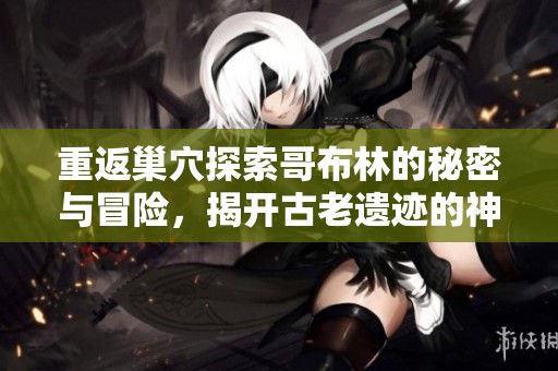 重返巢穴探索哥布林的秘密与冒险，揭开古老遗迹的神秘面纱