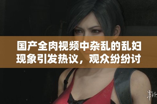 国产全肉视频中杂乱的乱妇现象引发热议，观众纷纷讨论其背后的故事