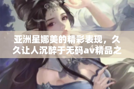 亚洲星娜美的精彩表现，**让人沉醉于****精品之中