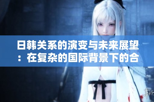 日韩关系的演变与未来展望：在复杂的国际背景下的合作与挑战