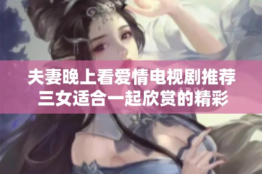 夫妻晚上看爱情电视剧推荐 三女适合一起欣赏的精彩内容