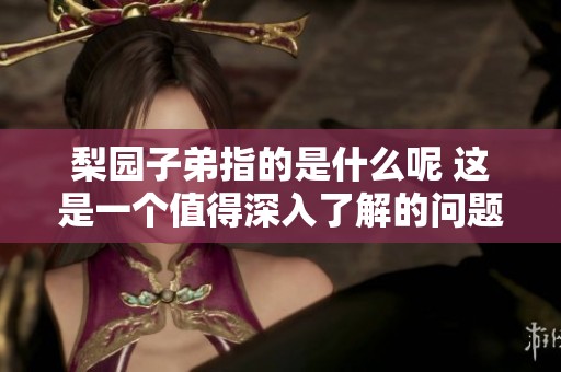 梨园子弟指的是什么呢 这是一个值得深入了解的问题