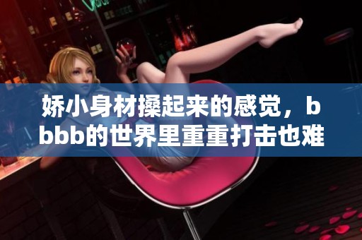 娇小身材搡起来的感觉，bbbb的世界里重重打击也难以抵挡