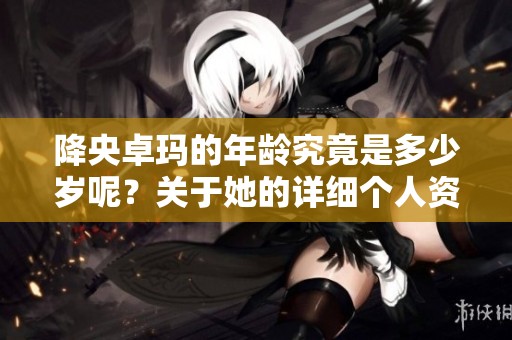 降央卓玛的年龄究竟是多少岁呢？关于她的详细个人资料揭秘