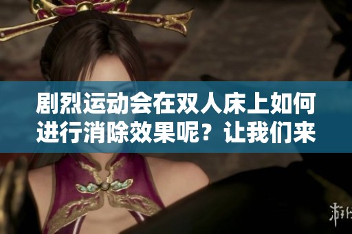 剧烈运动会在双人床上如何进行消除效果呢？让我们来探讨一下这个话题。