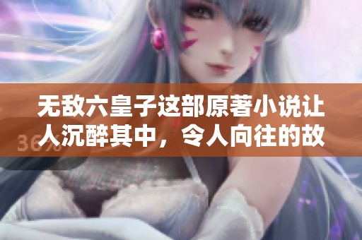 无敌六皇子这部原著小说让人沉醉其中，令人向往的故事情节丰富多彩