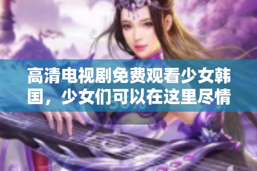 高清电视剧免费观看少女韩国，少女们可以在这里尽情观看精彩内容。
